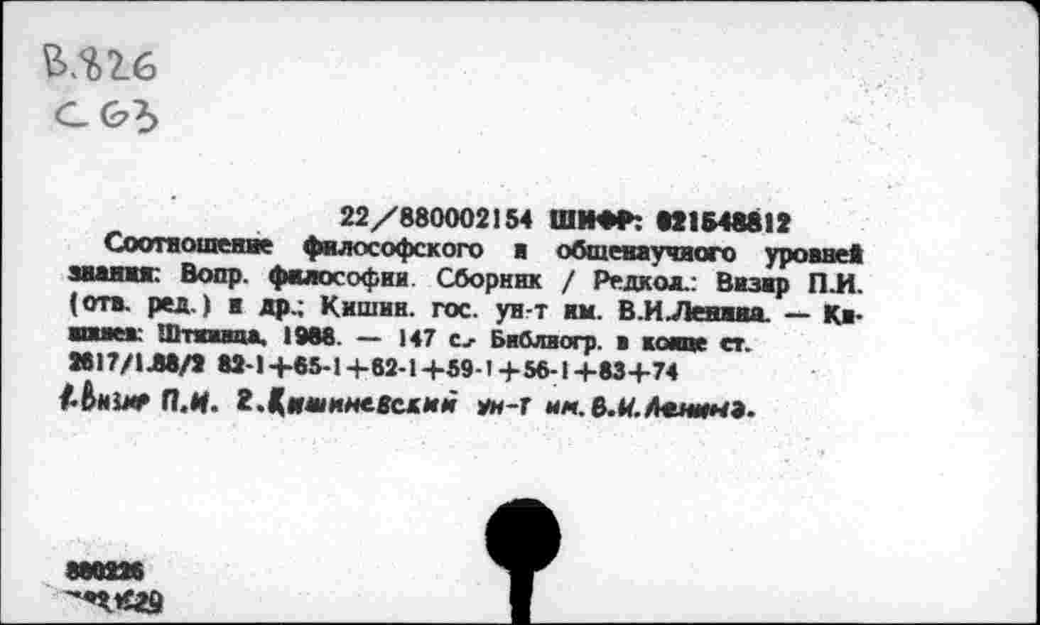 ﻿И16
с&?>
22/880002154 ШИФР: 821548812
Соотношение философского в общенаучного уровне* зван**: Вопр. философии. Сборник / Редко*.: Визир П.И. (отв. ред.) и др.; Кишин. гос. ун-т им. В.И .Ленива. — Кв-имев: Штживца. 1988. — 147 Библиогр. в койке ст. 2817/1Л8/2 82-1+65-1+62-1 +59-1+56-1 +83+74 А&ни* П.И. 2.кишиневский ун-г им.В.Н.Ленин».
888226 '*П*£29